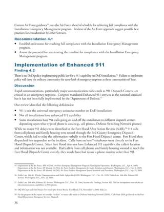 Current Air Force guidance55 puts the Air Force ahead of schedule for achieving full compliance with the
Installation Emergency Management program . Reviews of the Air Force approach suggest possible best
practices for consideration by other Services .
Recommendation 4.1
• Establish milestones for reaching full compliance with the Installation Emergency Management
  program .
• Assess the potential for accelerating the timeline for compliance with the Installation Emergency
  Management program .

Implementation of Enhanced 911
Finding 4.2
There is no DoD policy implementing public law for a 911 capability on DoD installations .56 Failure to implement
policy will deny the military community the same level of emergency response as those communities off base .
Discussion
Rapid communications, particularly major communication nodes such as 911 Dispatch Centers, are
critical in an emergency response . Congress mandated Enhanced 911 services as the national standard
but it has not been fully implemented by the Department of Defense .57
Our review identified the following deficiencies:
•    911 is not the universal emergency assistance number on DoD installations
•    Not all installations have enhanced 911 capability
•    Some installations have 911 calls going on and off the installation to different dispatch centers
     depending upon what type of phone is used (e .g ., cell phones, Defense Switching Network phones)
While no major 911 delays were identified in the Fort Hood After Action Review (AAR),58 911 calls
from cell phones and family housing were routed through the Bell County Emergency Dispatch
Center, which had to relay the information verbally to the Fort Hood Dispatch center . Fort Hood then
dispatched first responders to the incident . Calls from on base59 telephones went directly to the Fort
Hood Dispatch Center . Since Fort Hood does not have Enhanced 911 capability, the caller’s location
and information was not available . Had callers from cell phones and family housing wanted to reach the
Fort Hood Dispatch Center directly, they would have had to use a phone number other than 911 .



55 Department of the Air Force . AFI 10-2501, Air Force Emergency Management Program Planning and Operations, Washington, D .C ., Apr . 6, 2009;
   Department of the Air Force . AF Manual 10-2504, Air Force Incident Management for Major Accidents and Disasters, Washington, D .C ., Dec . 1, 2009;
   Department of the Air Force . AF Manual 10-2502, Air Force Incident Management System Standards and Procedures, Washington, D .C ., Sep . 25, 2009 .

56 Public Law . 106-81, Wireless Communications and Public Safety Act of 1999, Washington, D .C ., Oct . 26, 1999; Public Law . 108-494, Enhance 911
   Services. Washington, D .C ., Dec . 23, 2004 .

57 Public Law . 108-494, Enhance 911 Services, Washington, D .C ., Dec . 23, 2004, Section 102 Findings, Section 102; The law incorporates state-of-the-art
   telecommunications capabilities to 911 systems .

58 HQ III Corps and Fort Hood . Fort Hood After Action Review, Fort Hood, TX, November 5, 2009, Slide 22 .

59 For the purpose of this report we consider “on base” to mean calls made on Defense Switching Network (DSN) . Calls from DSN go directly to the Fort
   Hood Department Emergency Services Dispatch .

36
 