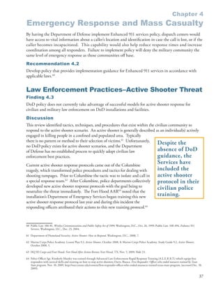 Chapter 4
Emergency Response and Mass Casualty
By having the Department of Defense implement Enhanced 911 services policy, dispatch centers would
have access to vital information about a caller’s location and identification in case the call is lost, or if the
caller becomes incapacitated . This capability would also help reduce response times and increase
coordination among all responders . Failure to implement policy will deny the military community the
same level of emergency response as those communities off base .
Recommendation 4.2
Develop policy that provides implementation guidance for Enhanced 911 services in accordance with
applicable laws .60


Law Enforcement Practices–Active Shooter Threat
Finding 4.3
DoD policy does not currently take advantage of successful models for active shooter response for
civilian and military law enforcement on DoD installations and facilities .
Discussion
This review identified tactics, techniques, and procedures that exist within the civilian community to
respond to the active shooter scenario . An active shooter is generally described as an individual(s) actively
engaged in killing people in a confined and populated area . Typically
there is no pattern or method to their selection of victims .61 Unfortunately,
no DoD policy exists for active shooter scenarios, and the Department
                                                                                   Despite the
of Defense has no established process to quickly adopt civilian law                absence of DoD
enforcement best practices .                                                       guidance, the
Current active shooter response protocols came out of the Columbine
                                                                                                                       Services have
tragedy, which transformed police procedures and tactics for dealing with                                              included the
shooting rampages . Prior to Columbine the tactic was to isolate and call in                                           active shooter
a special response team .62 After Columbine, police departments collectively                                           protocol in their
developed new active shooter response protocols with the goal being to
neutralize the threat immediately . The Fort Hood AAR63 noted that the
                                                                                                                       civilian police
installation’s Department of Emergency Services began training this new                                                training.
active shooter response protocol last year and during this incident the
responding officers attributed their actions to this new training protocol .64



60 Public Law . 106-81, Wireless Communications and Public Safety Act of 1999, Washington, D .C ., Oct . 26, 1999; Public Law . 108-494, Enhance 911
   Services, Washington, D .C ., Dec . 23, 2004 .

61 Department of Homeland Security . Active Shooter: How to Respond, Washington, D .C ., 2008, 7 .

62 Marine Corps Police Academy . Lesson Plan 9 .2, Active Shooter, October 2008, 8; Marine Corps Police Academy . Study Guide 9 .2, Active Shooter,
   October 2008, 5 .

63 HQ III Corps and Fort Hood . Fort Hood After Action Review, Fort Hood, TX, Nov . 5, 2009, Slide 23 .

64 Police Officer Sgt . Kimberly Munley was trained through Advanced Law Enforcement Rapid Response Training (A .L .E .R .R .T .) which equips first
   responders with tactical skills and training on how to stop active shooters; Davis, Bianca . First Responder: Officer who ended massacre trained by Texas
   State program, Nov . 10, 2009 . http://star .txstate .edu/content/first-responder-officer-who-ended-massacre-trained-texas-state-program, (accessed Dec . 10,
   2009) .

                                                                                                                                                             37
 