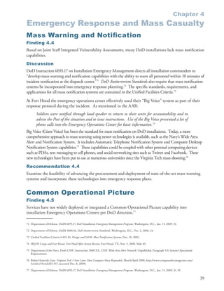 Chapter 4
Emergency Response and Mass Casualty
Mass Warning and Notiﬁ cation
Finding 4.4
Based on Joint Staff Integrated Vulnerability Assessments, many DoD installations lack mass notification
capabilities .
Discussion
DoD Instruction 6055 .17 on Installation Emergency Management directs all installation commanders to
“develop mass warning and notification capabilities with the ability to warn all personnel within 10 minutes of
incident notification at the dispatch center .”71 DoD Antiterrorism Standards also require that mass notification
systems be incorporated into emergency response planning .72 The specific standards, requirements, and
applications for all mass notification systems are contained in the Unified Facilities Criteria .73
At Fort Hood the emergency operations center effectively used their “Big Voice” system as part of their
response protocol during the incident . As mentioned in the AAR:
        Soldiers were notified through loud speaker to return to their units for accountability and to
        advise the Post of the situation and to issue instructions. Use of the Big Voice prevented a lot of
        phone calls into the Emergency Operations Center for basic information.74
Big Voice (Giant Voice) has been the standard for mass notification on DoD installations . Today, a more
comprehensive approach to mass warning using newer technologies is available, such as the Navy’s Wide Area
Alert and Notification System . It includes Automatic Telephone Notification System and Computer Desktop
Notification System capabilities .75 These capabilities could be coupled with other personal computing devices
such as PDAs, text messaging to cell phones, and social networking sites such as Twitter and Facebook . These
new technologies have been put to use at numerous universities since the Virginia Tech mass shooting .76
Recommendation 4.4
Examine the feasibility of advancing the procurement and deployment of state-of-the-art mass warning
systems and incorporate these technologies into emergency response plans .


Common Operational Picture
Finding 4.5
Services have not widely deployed or integrated a Common Operational Picture capability into
installation Emergency Operations Centers per DoD direction .77

72 Department of Defense . DoDI 6055 .17, DoD Installation Emergency Management Program, Washington, D .C ., Jan . 13, 2009, 32 .

72 Department of Defense . DoDI 2000 .16, DoD Antiterrorism Standards, Washington, D .C ., Oct . 2, 2006, 24 .

73 Unified Facilities Criteria 4-021-01, Design and O&M: Mass Notification Systems, Dec . 18, 2002 .

74 HQ III Corps and Fort Hood . Fort Hood After Action Review, Fort Hood, TX, Nov . 5, 2009, Slide 49 .

75 Department of the Navy . Draft CNIC Instruction 2000 .XX, CNIC Wide Area Alert Network, Unpublishd, Paragraph 5 .0, System Operational
   Requirements .

76 Robin Hattersly Gray . Virginia Tech 1 Year Later: How Campuses Have Responded, March/April 2008, http://www .campussafetymagazine .com/
   Articles/?ArticleID=157, (accessed Dec . 8, 2009) .

77 Department of Defense . DoDI 6055 .17, DoD Installation Emergency Management Program, Washington, D .C ., Jan . 13, 2009, 31, 39 .

                                                                                                                                              39
 
