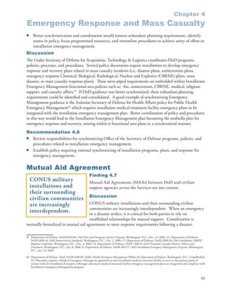 Chapter 4
Emergency Response and Mass Casualty
•    Better synchronization and coordination would remove redundant planning requirements, identify
     seams in policy, focus programmed resources, and streamline procedures to achieve unity of effort in
     installation emergency management .
Discussion
The Under Secretary of Defense for Acquisition, Technology & Logistics coordinates DoD programs,
policies, processes, and procedures . Several policy documents require installations to develop emergency
response and recovery plans related to mass casualty incidents (i .e ., disaster plans, antiterrorism plans,
emergency response Chemical, Biological, Radiological, Nuclear and Explosive (CBRNE) plans, mass
disaster, or mass casualty response plans) . These stove-piped requirements are embedded within Installation
Emergency Management functional area policies such as: fire, antiterrorism, CBRNE, medical, religious
support, and casualty affairs .81 If DoD guidance was better synchronized, these redundant planning
requirements could be identified and consolidated . A good example of synchronizing Emergency
Management guidance is the Assistant Secretary of Defense for Health Affairs policy for Public Health
Emergency Management82 which requires installation medical treatment facility emergency plans to be
integrated with the installation emergency management plan . Better coordination of policy and procedures
in this way would lead to the Installation Emergency Management plan becoming the umbrella plan for
emergency response and recovery, nesting within it functional area plans in a synchronized manner .
Recommendation 4.6
• Review responsibilities for synchronizing Office of the Secretary of Defense programs, policies, and
  procedures related to installation emergency management .
• Establish policy requiring internal synchronizing of installation programs, plans, and response for
  emergency management .

Mutual Aid Agreement
                                                     Finding 4.7
    CONUS military                                   Mutual Aid Agreements (MAAs) between DoD and civilian
    installations and                                support agencies across the Services are not current .
    their surrounding
                                                     Discussion
    civilian communities
    are increasingly                CONUS military installations and their surrounding civilian
                                    communities are increasingly interdependent . When an emergency
    interdependent.                 or a disaster strikes, it is critical for both parties to rely on
                                    established relationships for mutual support . Coordination is
normally formalized in mutual aid agreements to meet response requirements following a disaster .

81 Department of Defense . DoDI 6055 .06, DoD Fire and Emergency Services Program, Washington, D .C ., Dec . 21, 2006, 22; Department of Defense .
   DoDI 2000 .16, DoD Antiterrorism Standards, Washington, D .C ., Oct . 2, 2006, 17; Department of Defense . DoDI 2000 .18, DoD Installation CBRNE
   Response Guidelines, Washington, D .C ., Dec . 4, 2002, 14; Department of Defense . DoDI 1300 .18, DoD Personnel Casualty Matters, Policies and
   Procedures, Washington, D .C ., Jan . 8, 2008, 8; Department of Defense . DoDI 6055 .17, DoD Installation Emergency Management Program, Washington,
   D .C ., Jan . 13, 2009 .

82 Department of Defense . Draft DoDI 6200 .03, Public Health Emergency Management Within the Department of Defense, Washington, D .C ., Unpublished,
   23; This policy requires a Medical Emergency Manager be appointed as each installation medical treatment facility to serve as the primary point of
   contact with the Installation Emergency Manager and ensure medical treatment facility emergency management plans are integrated and compliant with
   Installation Emergency Management program .


                                                                                                                                                   41
 
