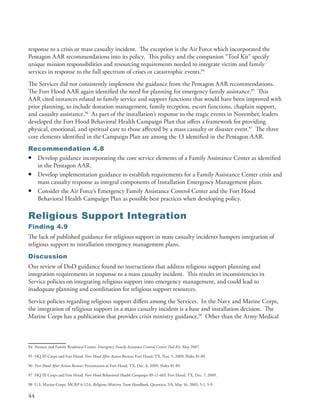 response to a crisis or mass casualty incident . The exception is the Air Force which incorporated the
Pentagon AAR recommendations into its policy . This policy and the companion “Tool Kit” specify
unique mission responsibilities and resourcing requirements needed to integrate victim and family
services in response to the full spectrum of crises or catastrophic events .94
The Services did not consistently implement the guidance from the Pentagon AAR recommendations .
The Fort Hood AAR again identified the need for planning for emergency family assistance .95 This
AAR cited instances related to family service and support functions that would have been improved with
prior planning, to include donation management, family reception, escort functions, chaplain support,
and casualty assistance .96 As part of the installation’s response to the tragic events in November, leaders
developed the Fort Hood Behavioral Health Campaign Plan that offers a framework for providing
physical, emotional, and spiritual care to those affected by a mass casualty or disaster event .97 The three
core elements identified in the Campaign Plan are among the 13 identified in the Pentagon AAR .
Recommendation 4.8
• Develop guidance incorporating the core service elements of a Family Assistance Center as identified
  in the Pentagon AAR .
• Develop implementation guidance to establish requirements for a Family Assistance Center crisis and
  mass casualty response as integral components of Installation Emergency Management plans .
• Consider the Air Force’s Emergency Family Assistance Control Center and the Fort Hood
  Behavioral Health Campaign Plan as possible best practices when developing policy .

Religious Support Integration
Finding 4.9
The lack of published guidance for religious support in mass casualty incidents hampers integration of
religious support to installation emergency management plans .
Discussion
Our review of DoD guidance found no instructions that address religious support planning and
integration requirements in response to a mass casualty incident . This results in inconsistencies in
Service policies on integrating religious support into emergency management, and could lead to
inadequate planning and coordination for religious support resources .
Service policies regarding religious support differs among the Services . In the Navy and Marine Corps,
the integration of religious support in a mass casualty incident is a base and installation decision . The
Marine Corps has a publication that provides crisis ministry guidance .98 Other than the Army Medical



94 Airman and Family Readiness Center . Emergency Family Assistance Control Center Tool Kit, May 2007 .

95 HQ III Corps and Fort Hood . Fort Hood After Action Review, Fort Hood, TX, Nov . 5, 2009, Slides 81-89 .

96 Fort Hood After Action Review; Presentation at Fort Hood, TX, Dec . 8, 2009, Slides 81-89 .

97 HQ III Corps and Fort Hood . Fort Hood Behavioral Health Campaign 09-11-665, Fort Hood, TX, Dec . 7, 2009 .

98 U .S . Marine Corps . MCRP 6-12A, Religious Ministry Team Handbook, Quantico, VA, May 16, 2003, 5-1, 5-9 .

44
 