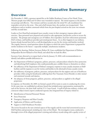 Executive Summary
Overview
On November 5, 2009, a gunman opened fire at the Soldier Readiness Center at Fort Hood, Texas .
Thirteen people were killed and 43 others were wounded or injured . The initial response to the incident
was prompt and effective . Two minutes and forty seconds after the initial 911 call, installation first
responders arrived on the scene . One-and-a-half minutes later, the assailant was incapacitated . Two
ambulances and an incident command vehicle from the post hospital arrived on the scene two minutes
and fifty seconds later .
Leaders at Fort Hood had anticipated mass casualty events in their emergency response plans and
exercises . Base personnel were prepared and trained to take appropriate and decisive action to secure the
situation . The prompt and courageous acts of Soldiers, first responders, local law enforcement personnel,
DoD civilians, and healthcare providers prevented greater losses . As so often happens in our military,
lessons already learned have led to a well-developed plan to care for the victims and families involved .
The tragedy, however, raised questions about the degree to which the entire Department is prepared for
similar incidents in the future—especially multiple, simultaneous incidents .
Following the shooting, Defense Secretary Robert M . Gates established the Department of Defense
Independent Review Related to Fort Hood, and asked that we lead the effort .
Secretary Gates directed us to report back to him by January 15, 2010, with recommendations to
identify and address possible deficiencies in:
•   the Department of Defense’s programs, policies, processes, and procedures related to force protection
    and identifying DoD employees who could potentially pose credible threats to themselves or others;
•   the sufficiency of the Department of Defense’s emergency response to mass casualty situations at DoD
    facilities and the response to care for victims and families in the aftermath of mass casualty events;
•   the sufficiency of programs, policies, processes, and procedures for the support and care of healthcare
    providers while caring for beneficiaries suffering from Post Traumatic Stress Disorder or other mental
    and emotional wounds and injuries;
•   the adequacy of Army programs, policies, processes, and procedures as applied to the alleged
    perpetrator .
In response, on November 20, 2009, we formed a panel of five teams to assist in conducting the review .
At the same time, we established an advisory board that included senior representatives nominated by
each of the Services, the Joint Staff, and the U .S . Coast Guard . A staff of full-time military, civilian, and
contractor subject-matter experts conducted separate, but integrated lines of inquiry related to:
•   Identification of Internal Personnel Threats
•   Force Protection
•   Emergency Response and Mass Casualty
•   Application of Policies and Procedures
•   Support to DoD Healthcare Providers
The review focused on the non-criminal aspects of the tragedy and the teams had unrestricted access to
DoD facilities and personnel, including site visits to Fort Hood . The investigative teams conducted a
thorough review of the alleged perpetrator’s training and military records along with a quality review of

                                                                                                              1
 