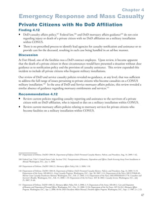 Chapter 4
Emergency Response and Mass Casualty
Private Citizens with No DoD Afﬁ liation
Finding 4.12
• DoD casualty affairs policy,107 Federal law,108 and DoD mortuary affairs guidance109 do not exist
   regarding injury or death of a private citizen with no DoD affiliation on a military installation
   within CONUS .
• There is no prescribed process to identify lead agencies for casualty notification and assistance or to
   provide care for the deceased, resulting in each case being handled in an ad-hoc manner .
Discussion
At Fort Hood, one of the fatalities was a DoD contract employee . Upon review, it became apparent
that the death of a private citizen in these circumstances would have presented a situation without clear
guidance as to notification policy and the provision of casualty assistance . This review expanded this
incident to include all private citizens who frequent military installations .
Our review of DoD and service casualty policies revealed no guidance, at any level, that was sufficient
to address the full range of issues pertaining to private citizens who become casualties on a CONUS
military installation .110 In the area of DoD and Service mortuary affairs policies, this review revealed a
similar absence of guidance regarding mortuary entitlements and services .111
Recommendation 4.12
• Review current policies regarding casualty reporting and assistance to the survivors of a private
  citizen with no DoD affiliation, who is injured or dies on a military installation within CONUS .
• Review current mortuary affairs policies relating to mortuary services for private citizens who
  become fatalities on a military installation within CONUS .




107 Department of Defense . DoDD 1300 .18, Department of Defense (DoD) Personnel Casualty Matters, Policies, and Procedures, Aug . 14, 2009, 1-62 .

108 Federal Law . Title 5, United States Code, Section 5742, Transportation of Remains, Dependents and Eff ects; Death Accuring Away From Installation or
    Abroad, Washington, D .C ., Jan . 5, 2009 .

109 Department of Defense . DoDD 1300 .22, Mortuary Aff airs Policy, Feb . 3, 2000, 1-10 .

110 Department of Defense . DoDD 1300 .18, Department of Defense (DoD) Personnel Casualty Matters, Policies, and Procedures, Aug . 14, 2009, 13-15 .
    Department of the Army . AR 600-8-1, Army Casualty Program, Washington, D .C ., Apr . 30, 2007, 3-11; Department of the Navy . MCO P3040 .4E,
    Marine Corps Casualty Procdecures Manual, Washington, D .C ., Feb . 27, 2003, 3-11; Department of the Navy . MILSPERSMAN 1770, Casualties and
    Survivor’s Benefits, Washington, D .C ., Feb . 13, 2008, 1-19; Department of the Air Force . AFI 36-3002, Casualty Service, Washington, D .C ., July
    25, 2007, 31-66 .

111 Department of Defense . DoDD 1300 .22, Mortuary Affairs Policy, Feb . 3, 2000, 2, 5; Department of the Army . AR 638-2, Care and Disposition
    of Remains and Disposition of Personal Effects, Washington, D .C ., Dec . 22, 2000, 12-24; Department of the Air Force . AFI 34-242, Mortuary Affairs
    Program, Washington, D .C ., Apr . 2, 2008, 48-56; DoD Decedent Affairs Manual . Decedent Affairs Program, Washington, D .C ., Sept . 17, 1987, 2-1, 2-21 .

                                                                                                                                                             47
 