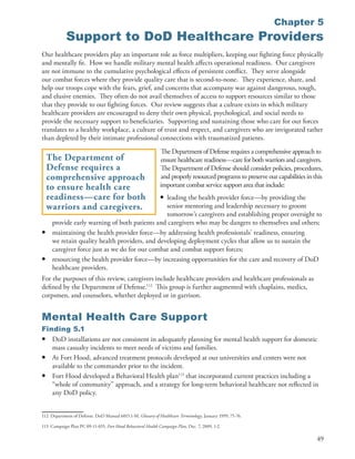 Chapter 5
             Support to DoD Healthcare Providers
Our healthcare providers play an important role as force multipliers, keeping our fighting force physically
and mentally fit . How we handle military mental health affects operational readiness . Our caregivers
are not immune to the cumulative psychological effects of persistent conflict . They serve alongside
our combat forces where they provide quality care that is second-to-none . They experience, share, and
help our troops cope with the fears, grief, and concerns that accompany war against dangerous, tough,
and elusive enemies . They often do not avail themselves of access to support resources similar to those
that they provide to our fighting forces . Our review suggests that a culture exists in which military
healthcare providers are encouraged to deny their own physical, psychological, and social needs to
provide the necessary support to beneficiaries . Supporting and sustaining those who care for our forces
translates to a healthy workplace, a culture of trust and respect, and caregivers who are invigorated rather
than depleted by their intimate professional connections with traumatized patients .
                                                               The Department of Defense requires a comprehensive approach to
    The Department of                                          ensure healthcare readiness—care for both warriors and caregivers .
    Defense requires a                                         The Department of Defense should consider policies, procedures,
    comprehensive approach                                     and properly resourced programs to preserve our capabilities in this
    to ensure health care                                      important combat service support area that include:
    readiness—care for both                                    •
                                                leading the health provider force—by providing the
    warriors and caregivers.                    senior mentoring and leadership necessary to groom
                                                tomorrow’s caregivers and establishing proper oversight to
     provide early warning of both patients and caregivers who may be dangers to themselves and others;
•    maintaining the health provider force—by addressing health professionals’ readiness, ensuring
     we retain quality health providers, and developing deployment cycles that allow us to sustain the
     caregiver force just as we do for our combat and combat support forces;
•    resourcing the health provider force—by increasing opportunities for the care and recovery of DoD
     healthcare providers .
For the purposes of this review, caregivers include healthcare providers and healthcare professionals as
defined by the Department of Defense .112 This group is further augmented with chaplains, medics,
corpsmen, and counselors, whether deployed or in garrison .


Mental Health Care Support
Finding 5.1
• DoD installations are not consistent in adequately planning for mental health support for domestic
   mass casualty incidents to meet needs of victims and families .
• At Fort Hood, advanced treatment protocols developed at our universities and centers were not
   available to the commander prior to the incident .
• Fort Hood developed a Behavioral Health plan113 that incorporated current practices including a
   “whole of community” approach, and a strategy for long-term behavioral healthcare not reflected in
   any DoD policy .


112 Department of Defense . DoD Manual 6015 .1-M, Glossary of Healthcare Terminology, January 1999, 75-76 .

113 Campaign Plan PC 09-11-655, Fort Hood Behavioral Health Campaign Plan, Dec . 7, 2009, 1-2 .

                                                                                                                                49
 