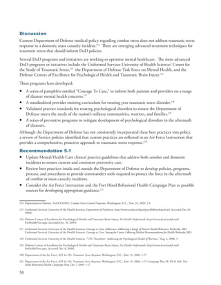 Discussion
Current Department of Defense medical policy regarding combat stress does not address traumatic stress
response in a domestic mass casualty incident .114 There are emerging advanced treatment techniques for
traumatic stress that should inform DoD policies .
Several DoD programs and initiatives are working to optimize mental healthcare . The most advanced
DoD programs or initiatives include the Uniformed Services University of Health Sciences’ Center for
the Study of Traumatic Stress,115 the Department of Defense Task Force on Mental Health, and the
Defense Centers of Excellence for Psychological Health and Traumatic Brain Injury .116
These programs have developed:
•    A series of pamphlets entitled “Courage To Care,” to inform both patients and providers on a range
     of disaster mental health concerns .117
•    A standardized provider training curriculum for treating post traumatic stress disorder .118
•    Validated practice standards for treating psychological disorders to ensure the Department of
     Defense meets the needs of the nation’s military communities, warriors, and families .119
•    A series of preventive programs to mitigate development of psychological disorders in the aftermath
     of disasters .
Although the Department of Defense has not consistently incorporated these best practices into policy,
a review of Service policies identified that current practices are reflected in an Air Force Instruction that
provides a comprehensive, proactive approach to traumatic stress response .120
Recommendation 5.1
• Update Mental Health Care clinical practice guidelines that address both combat and domestic
  incidents to ensure current and consistent preventive care .
• Review best practices inside and outside the Department of Defense to develop policies, programs,
  process, and procedures to provide commanders tools required to protect the force in the aftermath
  of combat or mass casualty incidents .
• Consider the Air Force Instruction and the Fort Hood Behavioral Health Campaign Plan as possible
  sources for developing appropriate guidance .121

114 Department of Defense . DoDD 6490 .5, Combat Stress Control Programs, Washington, D .C ., Nov . 24, 2003, 1-9 .

115 Uniformed Services University of the Health Services, Department of Psychiatry, http://www .usuhs .mil/psy/psychfellowships .html, (accessed Dec 10,
    2009) .

116 Defense Centers of Excellence for Psychological Health and Traumatic Brain Injury, For Health Professionals, http://www .dcoe .health .mil/
    ForHealthPros .aspx, (accessed Dec . 10, 2009) .

117 Uniformed Services University of the Health Sciences . Courage to Care, Adherence: Addressing a Range of Patient Health Behaviors, Bethesda, MD;
    Uniformed Services University of the Health Sciences . Courage to Care, Staying the Course: Following Medical Recommendations for Health, Bethesda, MD .

118 Uniformed Services University of the Health Sciences . “USU Newsletter: Addressing the Psychological Health of Warriors,” Aug . 4, 2008, 3 .

119 Defense Centers of Excellence for Psychological Health and Traumatic Brain Injury, For Health Professionals, http://www .dcoe .health .mil/
    forHealthPros .aspx, (accessed Dec . 8, 2009) .

120 Department of the Air Force . AFI 44-153, Traumatic Stress Response, Washington, D .C ., Mar . 31, 2006, 1-17 .

121 Department of the Air Force . AFI 44-153, Traumatic Stress Response, Washington, D .C ., Mar . 31, 2006, 1-17; Campaign Plan PC 09-11-665, Fort
    Hood Behavioral Health Campaign Plan, Dec 7, 2009, 1-17 .

50
 