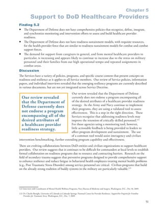 Chapter 5
             Support to DoD Healthcare Providers
Finding 5.2
• The Department of Defense does not have comprehensive policies that recognize, define, integrate,
   and synchronize monitoring and intervention efforts to assess and build healthcare provider
   readiness .
• The Department of Defense does not have readiness sustainment models, with requisite resources,
   for the health provider force that are similar to readiness sustainment models for combat and combat
   support forces .
• The demand for support from caregivers in general, and from mental healthcare providers in
   particular, is increasing and appears likely to continue to increase due to the stress on military
   personnel and their families from our high operational tempo and repeated assignments in
   combat areas .
Discussion
The Services have a variety of policies, programs, and specific course content that present concepts on
readiness and resilience as it applies to all Service members . Our review of Service policies, information
papers, and individual interviews revealed that the emerging resiliency programs are currently described
in various documents, but are not yet integrated across Service Doctrine .
                                        Our review revealed that the Department of Defense
  Our review revealed                   currently does not endorse a program encompassing all
  that the Department of                of the desired attributes of a healthcare provider readiness
                                        strategy . As the Army and Navy continue to implement
  Defense currently does                their programs, they are using a validated tool to assess
  not endorse a program                 effectiveness . This is a step in the right direction . These
  encompassing all of the               Services recognize that addressing readiness levels may
  desired attributes of                 improve the retention of critically skilled personnel .122
  a healthcare provider                 For those agencies using a monitoring tool, however,
  readiness strategy.                   little actionable feedback is being provided to leaders to
                                        affect program development and sustainment . The use
                                        of a common tool would assist interagency and civilian
intervention benchmarking, further extending program capability and effectiveness .
There are evolving collaborations between DoD entities and civilian organizations to support healthcare
providers . Our review suggests that it continues to be difficult for commanders at local levels to establish
formal collaboration on readiness programs due to resource and contracting barriers . Research on the
field of secondary trauma suggests that preventive programs designed to provide comprehensive support
to enhance resilience and reduce fatigue in behavioral health employees treating mental health problems
(e .g ., Post Traumatic Stress Disorder) among service personnel are critical . Civilian programs that build
on the already strong tradition of buddy systems in the military are particularly valuable .123




122 Interview with Coordinator of Mental Health Wellness Programs, Navy Bureau of Medicine and Surgery, Washington, D .C ., Dec 10, 2009 .

123 Dr . Charlie Benight, University of Colorado at Colorado Springs, National Center for Provider Resilience . SupportNet Program for Frontline
    Providers for Traumatic Stress, Washington, D .C ., Dec . 7, 2009 .

                                                                                                                                                   51
 