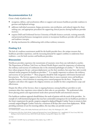 Recommendation 5.2
Create a body of policies that:
•     recognizes, defines, and synchronizes efforts to support and measure healthcare provider readiness in
      garrison and deployed settings;
•     addresses individual assessment, fatigue prevention, non-retribution, and reduced stigma for those
      seeking care, and appropriate procedures for supporting clinical practice during healthcare provider
      recovery;
•     requires DoD and Uniformed Services University of Health Sciences curricula, training materials,
      and personnel performance management systems to incorporate healthcare provider self-care skills
      and readiness concepts;
•     develop mechanisms for collaborating with civilian resiliency resources .


Finding 5.3
The lack of a readiness sustainment model for the health provider force, the unique stressors that
healthcare providers experience, and the increasing demand for support combine to undermine force
readiness—care for both warriors and healthcare providers .
Discussion
Healthcare providers experience the transmission of traumatic stress from one individual to another .
The Department of Defense Task Force on Mental Health Report noted the importance of enhancing
the resiliency and recovery of combatants due to the emotional pathologies of combat .124 The Services
have robust programs for pre- and post-deployment care for their members, but some have only recently
initiated similar programs for healthcare providers .125 It is equally important to enhance the resiliency
and recovery of care providers .126 These programs should be fully integrated, with lessons learned and
best practices . The Services appear to have insufficient data to assess traumatic stress and healthcare
provider burnout, critical elements in assessing stress control programs for the force . Programs for
chaplains and others who support the religious ministry are notable for their comprehensive scope and
effectiveness .
Despite the efforts of the Services, there is ongoing hesitancy among healthcare providers to seek
treatment when they experience stress related to their roles as care providers . The professional ethic
favors placing patient and organizational needs above personal health and emotional concerns .
Our healthcare readiness approach should balance the needs of patients with the needs of the providers . An
example of a well-intentioned program that may have unintended consequences for our healthcare providers is
the Army’s requirement for specific caregivers assigned to deployed Brigade Combat Teams to remain in their
currently assigned Brigade Combat Teams for a minimum of 90 days after return from deployment . While
providing continuity of care for returning soldiers, this may delay care provider recovery .127
124 VADM Donald C . Arthur, USN, Shelley MacDermid, and LTG Kevin C . Kiley, USA . Washington, D .C ., 2007 .

125 Department of the Navy . Draft, 091104 . Combat and Operational Stress Control, Washington, D .C ., unpublished; LTC Steve Lewis, PhD, USA .
    Briefing to Chief of Staff of the Army . MEDCOM Provider Resiliency Training (PRT) Program, Dec 7, 2009 .

126 Ibid .

127 ALARACT 214/2009, Stop Loss and Deployment Policy Updates, Aug . 4, 2009, 1-5 .

52
 