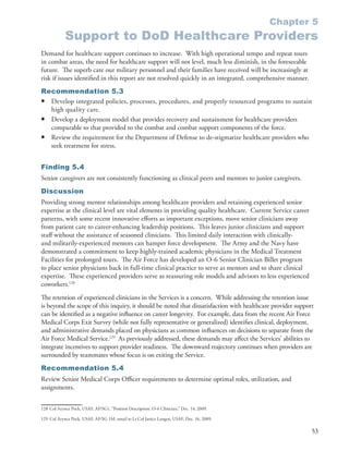 Chapter 5
            Support to DoD Healthcare Providers
Demand for healthcare support continues to increase . With high operational tempo and repeat tours
in combat areas, the need for healthcare support will not level, much less diminish, in the foreseeable
future . The superb care our military personnel and their families have received will be increasingly at
risk if issues identified in this report are not resolved quickly in an integrated, comprehensive manner .
Recommendation 5.3
• Develop integrated policies, processes, procedures, and properly resourced programs to sustain
  high quality care .
• Develop a deployment model that provides recovery and sustainment for healthcare providers
  comparable to that provided to the combat and combat support components of the force .
• Review the requirement for the Department of Defense to de-stigmatize healthcare providers who
  seek treatment for stress .


Finding 5.4
Senior caregivers are not consistently functioning as clinical peers and mentors to junior caregivers .
Discussion
Providing strong mentor relationships among healthcare providers and retaining experienced senior
expertise at the clinical level are vital elements in providing quality healthcare . Current Service career
patterns, with some recent innovative efforts as important exceptions, move senior clinicians away
from patient care to career-enhancing leadership positions . This leaves junior clinicians and support
staff without the assistance of seasoned clinicians . This limited daily interaction with clinically-
and militarily-experienced mentors can hamper force development . The Army and the Navy have
demonstrated a commitment to keep highly-trained academic physicians in the Medical Treatment
Facilities for prolonged tours . The Air Force has developed an O-6 Senior Clinician Billet program
to place senior physicians back in full-time clinical practice to serve as mentors and to share clinical
expertise . These experienced providers serve as reassuring role models and advisors to less experienced
coworkers .128
The retention of experienced clinicians in the Services is a concern . While addressing the retention issue
is beyond the scope of this inquiry, it should be noted that dissatisfaction with healthcare provider support
can be identified as a negative influence on career longevity . For example, data from the recent Air Force
Medical Corps Exit Survey (while not fully representative or generalized) identifies clinical, deployment,
and administrative demands placed on physicians as common influences on decisions to separate from the
Air Force Medical Service .129 As previously addressed, these demands may affect the Services’ abilities to
integrate incentives to support provider readiness . The downward trajectory continues when providers are
surrounded by teammates whose focus is on exiting the Service .
Recommendation 5.4
Review Senior Medical Corps Officer requirements to determine optimal roles, utilization, and
assignments .


128 Col Arynce Pock, USAF, AF/SG1, “Position Description: O-6 Clinician,” Dec . 14, 2009 .

129 Col Arynce Pock, USAF, AF/SG 1M, email to Lt Col Janice Langen, USAF, Dec . 16, 2009 .

                                                                                                              53
 