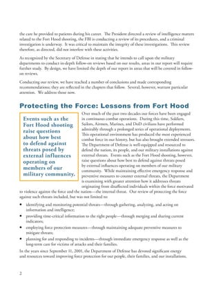 the care he provided to patients during his career . The President directed a review of intelligence matters
related to the Fort Hood shooting, the FBI is conducting a review of its procedures, and a criminal
investigation is underway . It was critical to maintain the integrity of these investigations . This review
therefore, as directed, did not interfere with these activities .
As recognized by the Secretary of Defense in stating that he intends to call upon the military
departments to conduct in-depth follow-on reviews based on our results, areas in our report will require
further study . By design, we have limited the depth of our report in areas that will be covered in follow-
on reviews .
Conducting our review, we have reached a number of conclusions and made corresponding
recommendations; they are reflected in the chapters that follow . Several, however, warrant particular
attention . We address those now .


Protecting the Force: Lessons from Fort Hood
                                      Over much of the past two decades our forces have been engaged
  Events such as the                  in continuous combat operations . During this time, Soldiers,
  Fort Hood shooting                  Sailors, Airmen, Marines, and DoD civilians have performed
                                      admirably through a prolonged series of operational deployments .
  raise questions                     This operational environment has produced the most experienced
  about how best                      combat force in our history, but has also brought extended stressors .
  to defend against                   The Department of Defense is well-equipped and resourced to
  threats posed by                    defend the nation, its people, and our military installations against
  external influences                 external threats . Events such as the Fort Hood shooting, however,
  operating on                        raise questions about how best to defend against threats posed
                                      by external influences operating on members of our military
  members of our                      community . While maintaining effective emergency response and
  military community. preventive measures to counter external threats, the Department
                                      is examining with greater attention how it addresses threats
                                      originating from disaffected individuals within the force motivated
to violence against the force and the nation—the internal threat . Our review of protecting the force
against such threats included, but was not limited to:
•   identifying and monitoring potential threats—through gathering, analyzing, and acting on
    information and intelligence;
•   providing time-critical information to the right people—through merging and sharing current
    indicators;
•   employing force protection measures—through maintaining adequate preventive measures to
    mitigate threats;
•   planning for and responding to incidents—through immediate emergency response as well as the
    long-term care for victims of attacks and their families .
In the years since September 11, 2001, the Department of Defense has devoted significant energy
and resources toward improving force protection for our people, their families, and our installations .


2
 
