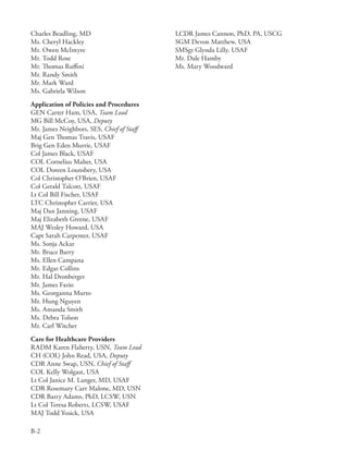 Charles Beadling, MD                        LCDR James Cannon, PhD, PA, USCG
Ms . Cheryl Hackley                         SGM Devon Matthew, USA
Mr . Owen McIntyre                          SMSgt Glynda Lilly, USAF
Mr . Todd Rose                              Mr . Dale Hamby
Mr . Thomas Ruffini                         Ms . Mary Woodward
Mr . Randy Smith
Mr . Mark Ward
Ms . Gabriela Wilson
Application of Policies and Procedures
GEN Carter Ham, USA, Team Lead
MG Bill McCoy, USA, Deputy
Mr . James Neighbors, SES, Chief of Staff
Maj Gen Thomas Travis, USAF
Brig Gen Eden Murrie, USAF
Col James Black, USAF
COL Cornelius Maher, USA
COL Doreen Lounsbery, USA
Col Christopher O’Brien, USAF
Col Gerald Talcott, USAF
Lt Col Bill Fischer, USAF
LTC Christopher Carrier, USA
Maj Dan Janning, USAF
Maj Elizabeth Greene, USAF
MAJ Wesley Howard, USA
Capt Sarah Carpenter, USAF
Ms . Sonja Ackar
Mr . Bruce Barry
Ms . Ellen Campana
Mr . Edgar Collins
Mr . Hal Dronberger
Mr . James Fazio
Ms . Georganna Murto
Mr . Hung Nguyen
Ms . Amanda Smith
Ms . Debra Tolson
Mr . Carl Witcher
Care for Healthcare Providers
RADM Karen Flaherty, USN, Team Lead
CH (COL) John Read, USA, Deputy
CDR Anne Swap, USN, Chief of Staff
COL Kelly Wolgast, USA
Lt Col Janice M . Langer, MD, USAF
CDR Rosemary Carr Malone, MD, USN
CDR Barry Adams, PhD, LCSW, USN
Lt Col Teresa Roberts, LCSW, USAF
MAJ Todd Yosick, USA

B-2
 