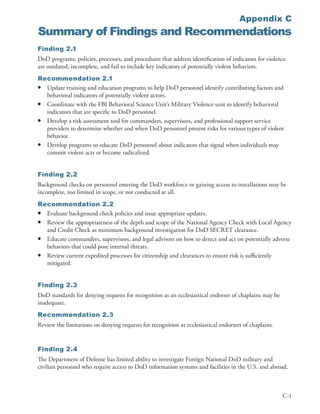 Appendix C
Summary of Findings and Recommendations
Finding 2.1
DoD programs, policies, processes, and procedures that address identification of indicators for violence
are outdated, incomplete, and fail to include key indicators of potentially violent behaviors .
Recommendation 2.1
• Update training and education programs to help DoD personnel identify contributing factors and
  behavioral indicators of potentially violent actors .
• Coordinate with the FBI Behavioral Science Unit’s Military Violence unit to identify behavioral
  indicators that are specific to DoD personnel .
• Develop a risk assessment tool for commanders, supervisors, and professional support service
  providers to determine whether and when DoD personnel present risks for various types of violent
  behavior .
• Develop programs to educate DoD personnel about indicators that signal when individuals may
  commit violent acts or become radicalized .


Finding 2.2
Background checks on personnel entering the DoD workforce or gaining access to installations may be
incomplete, too limited in scope, or not conducted at all .
Recommendation 2.2
• Evaluate background check policies and issue appropriate updates .
• Review the appropriateness of the depth and scope of the National Agency Check with Local Agency
  and Credit Check as minimum background investigation for DoD SECRET clearance .
• Educate commanders, supervisors, and legal advisors on how to detect and act on potentially adverse
  behaviors that could pose internal threats .
• Review current expedited processes for citizenship and clearances to ensure risk is sufficiently
  mitigated .


Finding 2.3
DoD standards for denying requests for recognition as an ecclesiastical endorser of chaplains may be
inadequate .
Recommendation 2.3
Review the limitations on denying requests for recognition as ecclesiastical endorsers of chaplains .


Finding 2.4
The Department of Defense has limited ability to investigate Foreign National DoD military and
civilian personnel who require access to DoD information systems and facilities in the U .S . and abroad .



                                                                                                        C-1
 