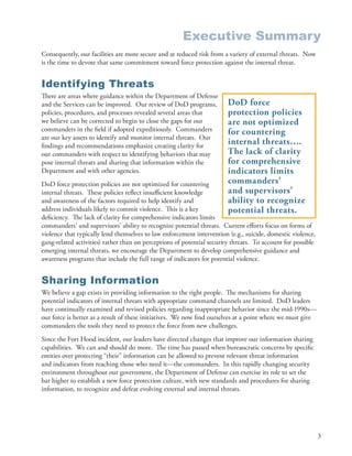 Executive Summary
Consequently, our facilities are more secure and at reduced risk from a variety of external threats . Now
is the time to devote that same commitment toward force protection against the internal threat .


Identifying Threats
There are areas where guidance within the Department of Defense
and the Services can be improved . Our review of DoD programs,           DoD force
policies, procedures, and processes revealed several areas that          protection policies
we believe can be corrected to begin to close the gaps for our           are not optimized
commanders in the field if adopted expeditiously . Commanders            for countering
are our key assets to identify and monitor internal threats . Our
findings and recommendations emphasize creating clarity for
                                                                         internal threats….
our commanders with respect to identifying behaviors that may            The lack of clarity
pose internal threats and sharing that information within the            for comprehensive
Department and with other agencies .                                     indicators limits
DoD force protection policies are not optimized for countering           commanders’
internal threats . These policies reflect insufficient knowledge         and supervisors’
and awareness of the factors required to help identify and               ability to recognize
address individuals likely to commit violence . This is a key            potential threats.
deficiency . The lack of clarity for comprehensive indicators limits
commanders’ and supervisors’ ability to recognize potential threats . Current efforts focus on forms of
violence that typically lend themselves to law enforcement intervention (e .g ., suicide, domestic violence,
gang-related activities) rather than on perceptions of potential security threats . To account for possible
emerging internal threats, we encourage the Department to develop comprehensive guidance and
awareness programs that include the full range of indicators for potential violence .


Sharing Information
We believe a gap exists in providing information to the right people . The mechanisms for sharing
potential indicators of internal threats with appropriate command channels are limited . DoD leaders
have continually examined and revised policies regarding inappropriate behavior since the mid-1990s—
our force is better as a result of these initiatives . We now find ourselves at a point where we must give
commanders the tools they need to protect the force from new challenges .
Since the Fort Hood incident, our leaders have directed changes that improve our information sharing
capabilities . We can and should do more . The time has passed when bureaucratic concerns by specific
entities over protecting “their” information can be allowed to prevent relevant threat information
and indicators from reaching those who need it—the commanders . In this rapidly changing security
environment throughout our government, the Department of Defense can exercise its role to set the
bar higher to establish a new force protection culture, with new standards and procedures for sharing
information, to recognize and defeat evolving external and internal threats .




                                                                                                               3
 
