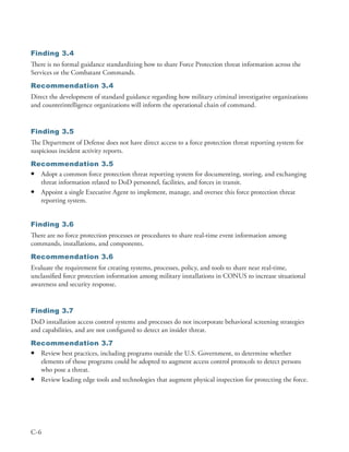 Finding 3.4
There is no formal guidance standardizing how to share Force Protection threat information across the
Services or the Combatant Commands .
Recommendation 3.4
Direct the development of standard guidance regarding how military criminal investigative organizations
and counterintelligence organizations will inform the operational chain of command .


Finding 3.5
The Department of Defense does not have direct access to a force protection threat reporting system for
suspicious incident activity reports .
Recommendation 3.5
• Adopt a common force protection threat reporting system for documenting, storing, and exchanging
  threat information related to DoD personnel, facilities, and forces in transit .
• Appoint a single Executive Agent to implement, manage, and oversee this force protection threat
  reporting system .


Finding 3.6
There are no force protection processes or procedures to share real-time event information among
commands, installations, and components .
Recommendation 3.6
Evaluate the requirement for creating systems, processes, policy, and tools to share near real-time,
unclassified force protection information among military installations in CONUS to increase situational
awareness and security response .


Finding 3.7
DoD installation access control systems and processes do not incorporate behavioral screening strategies
and capabilities, and are not configured to detect an insider threat .
Recommendation 3.7
• Review best practices, including programs outside the U .S . Government, to determine whether
  elements of those programs could be adopted to augment access control protocols to detect persons
  who pose a threat .
• Review leading edge tools and technologies that augment physical inspection for protecting the force .




C-6
 
