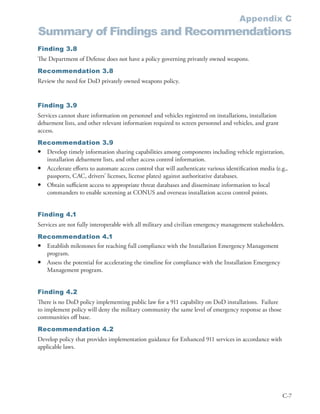Appendix C
Summary of Findings and Recommendations
Finding 3.8
The Department of Defense does not have a policy governing privately owned weapons .
Recommendation 3.8
Review the need for DoD privately owned weapons policy .


Finding 3.9
Services cannot share information on personnel and vehicles registered on installations, installation
debarment lists, and other relevant information required to screen personnel and vehicles, and grant
access .
Recommendation 3.9
• Develop timely information sharing capabilities among components including vehicle registration,
  installation debarment lists, and other access control information .
• Accelerate efforts to automate access control that will authenticate various identification media (e .g .,
  passports, CAC, drivers’ licenses, license plates) against authoritative databases .
• Obtain sufficient access to appropriate threat databases and disseminate information to local
  commanders to enable screening at CONUS and overseas installation access control points .


Finding 4.1
Services are not fully interoperable with all military and civilian emergency management stakeholders .
Recommendation 4.1
• Establish milestones for reaching full compliance with the Installation Emergency Management
  program .
• Assess the potential for accelerating the timeline for compliance with the Installation Emergency
  Management program .


Finding 4.2
There is no DoD policy implementing public law for a 911 capability on DoD installations . Failure
to implement policy will deny the military community the same level of emergency response as those
communities off base .
Recommendation 4.2
Develop policy that provides implementation guidance for Enhanced 911 services in accordance with
applicable laws .




                                                                                                         C-7
 