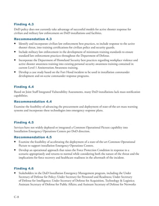 Finding 4.3
DoD policy does not currently take advantage of successful models for active shooter response for
civilian and military law enforcement on DoD installations and facilities .
Recommendation 4.3
• Identify and incorporate civilian law enforcement best practices, to include response to the active
  shooter threat, into training certifications for civilian police and security guards .
• Include military law enforcement in the development of minimum training standards to ensure
  standard law enforcement practices throughout the Department of Defense .
• Incorporate the Department of Homeland Security best practices regarding workplace violence and
  active shooter awareness training into existing personal security awareness training contained in
  current Level 1 Antiterrorism Awareness training .
• Develop a case study based on the Fort Hood incident to be used in installation commander
  development and on-scene commander response programs .


Finding 4.4
Based on Joint Staff Integrated Vulnerability Assessments, many DoD installations lack mass notification
capabilities .
Recommendation 4.4
Examine the feasibility of advancing the procurement and deployment of state-of-the-art mass warning
systems and incorporate these technologies into emergency response plans .


Finding 4.5
Services have not widely deployed or integrated a Common Operational Picture capability into
Installation Emergency Operations Centers per DoD direction .
Recommendation 4.5
• Examine the feasibility of accelerating the deployment of a state-of-the-art Common Operational
  Picture to support installation Emergency Operations Centers .
• Develop an operational approach that raises the Force Protection Condition in response to a
  scenario appropriately and returns to normal while considering both the nature of the threat and the
  implications for force recovery and healthcare readiness in the aftermath of the incident .


Finding 4.6
• Stakeholders in the DoD Installation Emergency Management program, including the Under
   Secretary of Defense for Policy; Under Secretary for Personnel and Readiness; Under Secretary
   of Defense for Intelligence; Under Secretary of Defense for Acquisition, Technology & Logistics;
   Assistant Secretary of Defense for Public Affairs; and Assistant Secretary of Defense for Networks



C-8
 