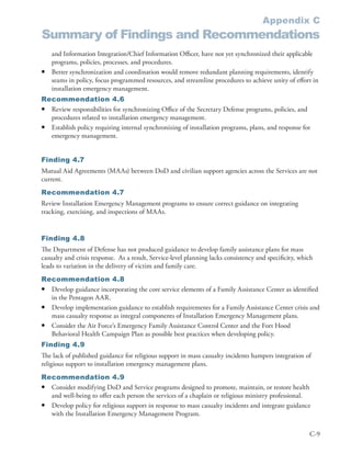 Appendix C
Summary of Findings and Recommendations
    and Information Integration/Chief Information Officer, have not yet synchronized their applicable
    programs, policies, processes, and procedures .
•   Better synchronization and coordination would remove redundant planning requirements, identify
    seams in policy, focus programmed resources, and streamline procedures to achieve unity of effort in
    installation emergency management .
Recommendation 4.6
• Review responsibilities for synchronizing Office of the Secretary Defense programs, policies, and
  procedures related to installation emergency management .
• Establish policy requiring internal synchronizing of installation programs, plans, and response for
  emergency management .


Finding 4.7
Mutual Aid Agreements (MAAs) between DoD and civilian support agencies across the Services are not
current .
Recommendation 4.7
Review Installation Emergency Management programs to ensure correct guidance on integrating
tracking, exercising, and inspections of MAAs .


Finding 4.8
The Department of Defense has not produced guidance to develop family assistance plans for mass
casualty and crisis response . As a result, Service-level planning lacks consistency and specificity, which
leads to variation in the delivery of victim and family care .
Recommendation 4.8
• Develop guidance incorporating the core service elements of a Family Assistance Center as identified
  in the Pentagon AAR .
• Develop implementation guidance to establish requirements for a Family Assistance Center crisis and
  mass casualty response as integral components of Installation Emergency Management plans .
• Consider the Air Force’s Emergency Family Assistance Control Center and the Fort Hood
  Behavioral Health Campaign Plan as possible best practices when developing policy .
Finding 4.9
The lack of published guidance for religious support in mass casualty incidents hampers integration of
religious support to installation emergency management plans .
Recommendation 4.9
• Consider modifying DoD and Service programs designed to promote, maintain, or restore health
  and well-being to offer each person the services of a chaplain or religious ministry professional .
• Develop policy for religious support in response to mass casualty incidents and integrate guidance
  with the Installation Emergency Management Program .

                                                                                                         C-9
 
