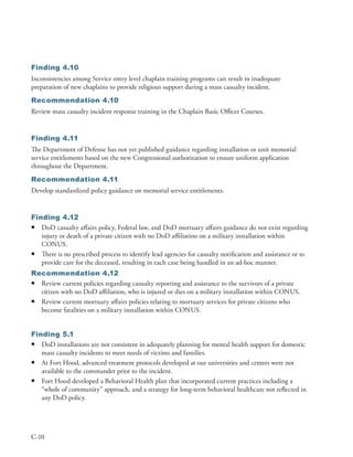 Finding 4.10
Inconsistencies among Service entry level chaplain training programs can result in inadequate
preparation of new chaplains to provide religious support during a mass casualty incident .
Recommendation 4.10
Review mass casualty incident response training in the Chaplain Basic Officer Courses .


Finding 4.11
The Department of Defense has not yet published guidance regarding installation or unit memorial
service entitlements based on the new Congressional authorization to ensure uniform application
throughout the Department .
Recommendation 4.11
Develop standardized policy guidance on memorial service entitlements .


Finding 4.12
• DoD casualty affairs policy, Federal law, and DoD mortuary affairs guidance do not exist regarding
   injury or death of a private citizen with no DoD affiliation on a military installation within
   CONUS .
• There is no prescribed process to identify lead agencies for casualty notification and assistance or to
   provide care for the deceased, resulting in each case being handled in an ad-hoc manner .
Recommendation 4.12
• Review current policies regarding casualty reporting and assistance to the survivors of a private
  citizen with no DoD affiliation, who is injured or dies on a military installation within CONUS .
• Review current mortuary affairs policies relating to mortuary services for private citizens who
  become fatalities on a military installation within CONUS .


Finding 5.1
• DoD installations are not consistent in adequately planning for mental health support for domestic
   mass casualty incidents to meet needs of victims and families .
• At Fort Hood, advanced treatment protocols developed at our universities and centers were not
   available to the commander prior to the incident .
• Fort Hood developed a Behavioral Health plan that incorporated current practices including a
   “whole of community” approach, and a strategy for long-term behavioral healthcare not reflected in
   any DoD policy .




C-10
 