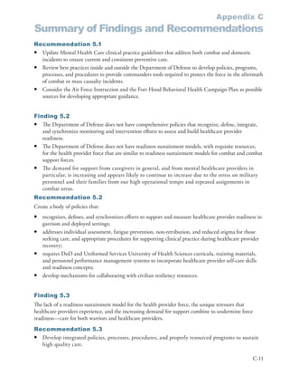Appendix C
Summary of Findings and Recommendations
Recommendation 5.1
• Update Mental Health Care clinical practice guidelines that address both combat and domestic
  incidents to ensure current and consistent preventive care .
• Review best practices inside and outside the Department of Defense to develop policies, programs,
  processes, and procedures to provide commanders tools required to protect the force in the aftermath
  of combat or mass casualty incidents .
• Consider the Air Force Instruction and the Fort Hood Behavioral Health Campaign Plan as possible
  sources for developing appropriate guidance .


Finding 5.2
• The Department of Defense does not have comprehensive policies that recognize, define, integrate,
   and synchronize monitoring and intervention efforts to assess and build healthcare provider
   readiness .
• The Department of Defense does not have readiness sustainment models, with requisite resources,
   for the health provider force that are similar to readiness sustainment models for combat and combat
   support forces .
• The demand for support from caregivers in general, and from mental healthcare providers in
   particular, is increasing and appears likely to continue to increase due to the stress on military
   personnel and their families from our high operational tempo and repeated assignments in
   combat areas .
Recommendation 5.2
Create a body of policies that:
•   recognizes, defines, and synchronizes efforts to support and measure healthcare provider readiness in
    garrison and deployed settings;
•   addresses individual assessment, fatigue prevention, non-retribution, and reduced stigma for those
    seeking care, and appropriate procedures for supporting clinical practice during healthcare provider
    recovery;
•   requires DoD and Uniformed Services University of Health Sciences curricula, training materials,
    and personnel performance management systems to incorporate healthcare provider self-care skills
    and readiness concepts;
•   develop mechanisms for collaborating with civilian resiliency resources .


Finding 5.3
The lack of a readiness sustainment model for the health provider force, the unique stressors that
healthcare providers experience, and the increasing demand for support combine to undermine force
readiness—care for both warriors and healthcare providers .
Recommendation 5.3
• Develop integrated policies, processes, procedures, and properly resourced programs to sustain
  high quality care .

                                                                                                    C-11
 