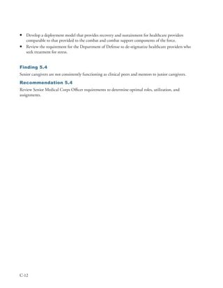 •   Develop a deployment model that provides recovery and sustainment for healthcare providers
    comparable to that provided to the combat and combat support components of the force .
•   Review the requirement for the Department of Defense to de-stigmatize healthcare providers who
    seek treatment for stress .


Finding 5.4
Senior caregivers are not consistently functioning as clinical peers and mentors to junior caregivers .
Recommendation 5.4
Review Senior Medical Corps Officer requirements to determine optimal roles, utilization, and
assignments .




C-12
 