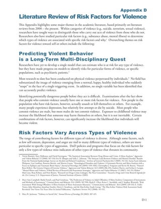Appendix D
Literature Review of Risk Factors for Violence
This Appendix highlights some major themes in the academic literature, based primarily on literature
reviews from 2000 – the present . Within categories of violence (e .g ., suicide, terrorism, sexual violence),
researchers have sought ways to distinguish those who carry out acts of violence from those who do not .
Researchers also have studied particular risk factors (e .g ., substance abuse, mental illness) to determine
which types of violence are associated with specific risk factors and why .1 Overarching themes on risk
factors for violence toward self or others include the following:


Predicting Violent Behavior
is a Long-Term Multi-Disciplinary Quest
Researchers have yet to develop a single model that can estimate who is at risk for any type of violence,
but they have made progress on models to identify risks for particular forms of violence, or specific
populations, such as psychiatric patients .2
Most research to date has been conducted on physical violence perpetrated by individuals .3 No field has
substantiated the image of violence emerging from a normal, happy, healthy individual who suddenly
“snaps” in the face of a single triggering event . In addition, no single variable has been identified that
can accurately predict violence .
Identifying potentially dangerous people before they act is difficult . Examinations after the fact show
that people who commit violence usually have one or more risk factors for violence . Few people in the
population who have risk factors, however, actually assault or kill themselves or others . For example,
many people experience depression, but relatively few attempt or die by suicide . Most people who
commit violence are male, but most males do not commit violence . Exposure to childhood violence may
increase the likelihood that someone may harm themselves or others, but it is not inevitable . Certain
combinations of risk factors, however, can significantly increase the likelihood that individuals will
become violent .


Risk Factors Vary Across Types of Violence
The range of contributing factors for different types of violence is diverse . Although some factors, such
as low self-esteem, depression, and anger are tied to many different types of violence, others are more
particular to specific types of aggression . DoD policies and programs that focus on the risk factors for
only a few types of violence miss indicators of other types of violence that threaten its community .
1   Trevor Bennett, Katy Holloway, and David Farrington, “The Statistical Association Between Drug Misuse and Crime: A Meta-Analysis,” Aggression
    and Violent Behavior 13 (2008): 107-118; Eric B . Elbogen and Sally C . Johnson, “The Intricate Link Between Violence and Mental Disorder: Results
    From the National Epidemiologic Survey on Alcohol and Related Conditions,” Archives of General Psychiatry 66:2 (2009): 152-161; Seena Fazel, Johanna
    Philipson, Lisa Gardiner, Rowena Merritt, and Martin Grann, “Neurological Disorders and Violence: A Systematic Review and Meta-Analysis with a
    Focus on Epilepsy and Traumatic Brain Injury,” Journal of Neurology 256 (2009): 1591-1602; Christopher J . Ferguson and Kevin M . Beaver, “Natural
    Born Killers: The Genetic Origins of Extreme Violence,” Aggression and Violent Behavior 14:5 (2009):286-294; Andrew Harris, and Arthur J . Lurigio,
    “Mental Illness and Violence: A Brief Review of Research and Assessment Strategies,” Aggression and Violent Behavior 12 (2007): 542-551; Robert
    MacCoun, Beau Kilmer, and Peter Reuter, “Research on Drugs-Crime Linkages: The Next Generation,” Toward a Drugs and Crime Research Agenda for
    the 21st Century: U .S . Department of Justice, National Institute of Justice (2003) .

2   Mary Ann Campbell, Sheila French, and Paul Gendreau, “The Prediction of Violence in Adult Offenders: A Meta-Analytic Comparison of Instruments
    and Methods of Assessment,” Criminal Justice and Behavior 35:6 (2009): 567-590; Mark E . Olver, Keira C . Stockdale, and J . Stephen Wormith, “Risk
    Assessment With Young Offenders: A Meta-Analysis of Three Assessment Measures,” Criminal Justice and Behavior 36:4 (2009): 329-353; E . Fuller
    Torrey, John Monahan, Jonathan Stanley, Henry J . Steadman, and the MacArthur Study Group, “The MacArthur Violence Risk Assessment Study
    Revisited: Two Views Ten Years After Its Initial Publication,” Psychiatric Services 59:2 (2008): 147-152 .

3   Mary R . Jackman, “Violence in Social Life,” Annual Review of Sociology 28 (2002): 387-415 .

                                                                                                                                                   D-1
 