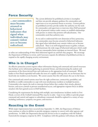 Force Security
                                     The current definition for prohibited activities is incomplete
    …our commanders                  and does not provide adequate guidance for commanders and
    must become                      supervisors to act on potential threats to security . Current policies
    attuned to                       on prohibited activities provide neither the authority nor the tools
                                     for commanders and supervisors to intervene when DoD personnel
    behavioral                       at risk of potential violence make contact or establish relationships
    indicators that                  with persons or entities that promote self-radicalization . Our
    signal when                      commanders need that authority now .
    individuals may
                                    As we seek to understand this new dimension of force protection,
    commit violent                  our commanders must become attuned to behavioral indicators
    acts or become                  that signal when individuals may commit violent acts or become
    radicalized.                    radicalized . There is no well-integrated means to gather, evaluate,
                                    and disseminate the wide range of behavioral indicators which could
                                    help our commanders better anticipate an internal threat . We need
to refine our understanding of what these behavioral signals are and how they progress . We encourage
the Department of Defense to review, and if necessary expand, the definition of prohibited activities to
respond to the rapidly changing security environment .


Who is in Charge?
An effective protection system requires robust information sharing and command and control structures
that facilitate active information gathering on potential threats, and disseminating the analysis and
assessments of the threat derived from such indicators to the appropriate levels of command . While
leaders at Fort Hood responded well under the stress of a rapidly evolving crisis, we are fortunate that we
faced only one incident at one location . We cannot assume that this will remain the case in the future .
Our command and control systems must have the right architecture, connectivity, portability, and
flexibility to enable commanders to cope with near-simultaneous incidents at multiple locations .
Commanders also require the tools to intercept threats before they conduct their attacks, physical
barriers, and access controls to prevent unauthorized access, and appropriate response forces to defeat
attackers who have gained access to DoD facilities .
Considering the requirements for dealing with multiple, near-simultaneous incidents similar to Fort
Hood, a review of the Unified Command Plan may be in order . Gaps in our ability to provide proper
command and control and support to subordinate commands should be explored in a variety of ways
including conferences, symposia, war games, and exercises .


Reacting to the Event
While major improvements have occurred since September 11, 2001, the Department of Defense
must continue to refine its abilities to provide emergency response in concert with other agencies and
jurisdictions . In 2009, the Department directed the Services to be in compliance with the Federal
framework for emergency response by 2014 . Compliance with this guidance will enhance the ability

4
 