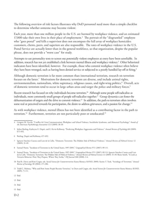 The following overview of risk factors illustrates why DoD personnel need more than a simple checklist
to determine whether someone may become violent:
Each year, more than one million people in the U .S . are harmed by workplace violence, and an estimated
17,000 take their own lives in their place of employment .4 The portrait of the “disgruntled” employee
who “goes postal” and kills a supervisor does not encompass the full array of workplace homicides:
customers, clients, peers, and superiors are also responsible . The rates of workplace violence in the U .S .
Postal Service are actually lower than in the general workforce, so that organization, despite the popular
phrase, does not provide a “worst case” for study .
Attempts to use personality tests to screen out potentially violent employees at entry have been unreliable . In
addition, research has not yet established a link between mental illness and workplace violence .5 Other behavioral
indicators have been identified, however . For example, those who commit workplace violence often believe
they have been wronged, such as having been denied service or subjected to a poorly handled lay-off or firing .6
Although domestic terrorism is far more common than international terrorism, research on terrorism
focuses on the latter .7 Motivations for domestic terrorism are diverse, and include animal rights,
environmentalism, nationalism, white supremacy, religious causes, and right-wing politics .8 Overall, acts
of domestic terrorism tend to occur in large urban areas and target the police and military forces .9
Recent research has focused on why individuals become terrorists .10 Although some people self-radicalize as
individuals, more commonly small groups of people self-radicalize together .11 Group dynamics can foster the
dehumanization of targets and the drive to commit violence .12 In addition, the path to terrorism often involves
some real or perceived rewards for participation, the desire to address grievances, and a passion for change .13
As with workplace violence, mental illness has not been identified as a contributing factor in the path to
terrorism .14 Furthermore, terrorists are not particularly poor or uneducated .15

4   Gregory M . Vecchi, “Conflict & Crisis Communication: Workplace and School Violence, Stockholm Syndrome, and Abnormal Psychology,” Annals of
    the American Psychotherapy Association 12:3 (2009): 30-39 .

5   Julian Barling, Kathryne E . Dupré, and E . Kevin Kelloway, “Predicting Workplace Aggression and Violence,” Annual Review of Psychology 60 (2009):
    671-692 .

6   Barling, Dupré and Kelloway, 671-692 .

7   Ignacio Sánchez-Cuenca and Luis de la Calle, “Domestic Terrorism: The Hidden Side of Political Violence,” Annual Review of Political Science 12
    (2009): 31-49 .

8   Samuel Nunn, “Incidents of Terrorism in the United States, 1997-2005,” Geographical Review 97:1 (2007): 89-111 .

9   Samuel Nunn, “Incidents of Terrorism in the United States, 1997-2005,” Geographical Review 97:1 (2007): 89-111; Ignacio Sánchez-Cuenca and Luis
    de la Calle, “Domestic Terrorism: The Hidden Side of Political Violence,” Annual Review of Political Science 12 (2009): 31-49; Brent Smith, “A Look at
    Terrorist Behavior: How They Prepare, Where They Strike,” NIJ Journal 260 (2008): 2-6 .

10 Paul K . Davis and Kim Cragin, eds . Social Science for Counterterrorism (Santa Monica: RAND, 2009); Austin T . Turk, “Sociology of Terrorism,” Annual
   Review of Sociology 30 (2004): 271-286 .

11 Todd C . Helmus, “Why and How Some People Become Terrorists,” in Davis and Cragin, eds: Social Science for Counterterrorism (Santa Monica: RAND,
   2009), 71-111 .

12 Ibid .

13 Ibid .

14 Ibid .

15 Ibid .

D-2
 