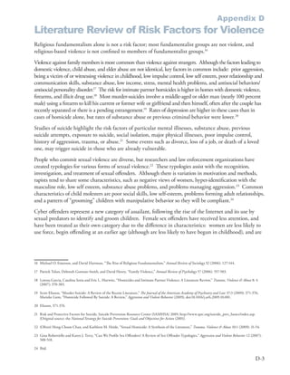 Appendix D
Literature Review of Risk Factors for Violence
Religious fundamentalism alone is not a risk factor; most fundamentalist groups are not violent, and
religious-based violence is not confined to members of fundamentalist groups .16
Violence against family members is more common than violence against strangers . Although the factors leading to
domestic violence, child abuse, and elder abuse are not identical, key factors in common include: prior aggression,
being a victim of or witnessing violence in childhood, low impulse control, low self esteem, poor relationship and
communication skills, substance abuse, low income, stress, mental health problems, and antisocial behaviors/
antisocial personality disorder .17 The risk for intimate partner homicides is higher in homes with domestic violence,
firearms, and illicit drug use .18 Most murder-suicides involve a middle-aged or older man (nearly 100 percent
male) using a firearm to kill his current or former wife or girlfriend and then himself, often after the couple has
recently separated or there is a pending estrangement .19 Rates of depression are higher in these cases than in
cases of homicide alone, but rates of substance abuse or previous criminal behavior were lower .20
Studies of suicide highlight the risk factors of particular mental illnesses, substance abuse, previous
suicide attempts, exposure to suicide, social isolation, major physical illnesses, poor impulse control,
history of aggression, trauma, or abuse .21 Some events such as divorce, loss of a job, or death of a loved
one, may trigger suicide in those who are already vulnerable .
People who commit sexual violence are diverse, but researchers and law enforcement organizations have
created typologies for various forms of sexual violence .22 These typologies assist with the recognition,
investigation, and treatment of sexual offenders . Although there is variation in motivation and methods,
rapists tend to share some characteristics, such as negative views of women, hyper-identification with the
masculine role, low self esteem, substance abuse problems, and problems managing aggression .23 Common
characteristics of child molesters are poor social skills, low self-esteem, problems forming adult relationships,
and a pattern of “grooming” children with manipulative behavior so they will be compliant .24
Cyber offenders represent a new category of assailant, following the rise of the Internet and its use by
sexual predators to identify and groom children . Female sex offenders have received less attention, and
have been treated as their own category due to the difference in characteristics: women are less likely to
use force, begin offending at an earlier age (although are less likely to have begun in childhood), and are




16 Michael O . Emerson, and David Hartman, “The Rise of Religious Fundamentalism,” Annual Review of Sociology 32 (2006): 127-144 .

17 Patrick Tolan, Deborah Gorman-Smith, and David Henry, “Family Violence,” Annual Review of Psychology 57 (2006): 557-583 .

18 Lorena Garcia, Catalina Soria and Eric L . Hurwitz, “Homicides and Intimate Partner Violence: A Literature Review,” Trauma, Violence & Abuse 8: 4
   (2007): 370-383 .

19 Scott Eliason, “Murder-Suicide: A Review of the Recent Literature,” The Journal of the American Academy of Psychiatry and Law 37:3 (2009): 371-376;
   Marieke Liem, “Homicide Followed By Suicide: A Review,” Aggression and Violent Behavior (2009), doi:10 .1016/j .avb .2009 .10 .001 .

20 Eliason, 371-376 .

21 Risk and Protective Factors for Suicide, Suicide Prevention Resource Center (SAMHSA) 2009, http://www .sprc .org/suicide_prev_basics/index .asp .
   [Original source: the National Strategy for Suicide Prevention: Goals and Objectives for Action (2001) .

22 (Oliver) Heng-Choon Chan, and Kathleen M . Heide, “Sexual Homicide: A Synthesis of the Literature,” Trauma, Violence & Abuse 10:1 (2009): 31-54 .

23 Gina Robertiello and Karen J . Terry, “Can We Profile Sex Offenders? A Review of Sex Offender Typologies,” Aggression and Violent Behavior 12 (2007):
   508-518 .

24 Ibid .

                                                                                                                                                       D-3
 