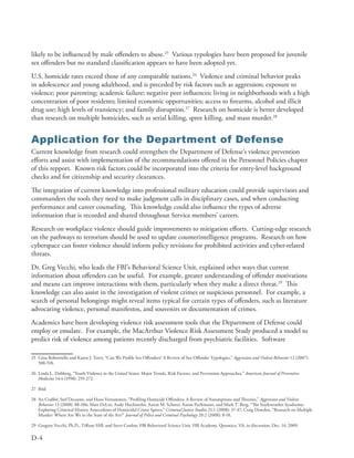 likely to be influenced by male offenders to abuse .25 Various typologies have been proposed for juvenile
sex offenders but no standard classification appears to have been adopted yet .
U .S . homicide rates exceed those of any comparable nations .26 Violence and criminal behavior peaks
in adolescence and young adulthood, and is preceded by risk factors such as aggression; exposure to
violence; poor parenting; academic failure; negative peer influences; living in neighborhoods with a high
concentration of poor residents; limited economic opportunities; access to firearms, alcohol and illicit
drug use; high levels of transiency; and family disruption .27 Research on homicide is better developed
than research on multiple homicides, such as serial killing, spree killing, and mass murder .28


Application for the Department of Defense
Current knowledge from research could strengthen the Department of Defense’s violence prevention
efforts and assist with implementation of the recommendations offered in the Personnel Policies chapter
of this repport . Known risk factors could be incorporated into the criteria for entry-level background
checks and for citizenship and security clearances .
The integration of current knowledge into professional military education could provide supervisors and
commanders the tools they need to make judgment calls in disciplinary cases, and when conducting
performance and career counseling . This knowledge could also influence the types of adverse
information that is recorded and shared throughout Service members’ careers .
Research on workplace violence should guide improvements to mitigation efforts . Cutting-edge research
on the pathways to terrorism should be used to update counterintelligence programs . Research on how
cyberspace can foster violence should inform policy revisions for prohibited activities and cyber-related
threats .
Dr . Greg Vecchi, who leads the FBI’s Behavioral Science Unit, explained other ways that current
information about offenders can be useful . For example, greater understanding of offender motivations
and means can improve interactions with them, particularly when they make a direct threat .29 This
knowledge can also assist in the investigation of violent crimes or suspicious personnel . For example, a
search of personal belongings might reveal items typical for certain types of offenders, such as literature
advocating violence, personal manifestos, and souvenirs or documentation of crimes .
Academics have been developing violence risk assessment tools that the Department of Defense could
employ or emulate . For example, the MacArthur Violence Risk Assessment Study produced a model to
predict risk of violence among patients recently discharged from psychiatric facilities . Software

25 Gina Robertiello and Karen J . Terry, “Can We Profile Sex Offenders? A Review of Sex Offender Typologies,” Aggression and Violent Behavior 12 (2007):
   508-518 .

26 Linda L . Dahberg, “Youth Violence in the United States: Major Trends, Risk Factors, and Prevention Approaches,” American Journal of Preventive
   Medicine 14:4 (1998): 259-272 .

27 Ibid .

28 An Crabbé, Stef Decoene, and Hans Vertommen, “Profiling Homicide Offenders: A Review of Assumptions and Theories,” Aggression and Violent
   Behavior 13 (2008): 88-106; Matt DeLisi, Andy Hochstetler, Aaron M . Scherer, Aaron Purhmann, and Mark T . Berg, “The Starkweather Syndrome:
   Exploring Criminal History Antecedents of Homicidal Crime Sprees,” Criminal Justice Studies 21:1 (2008): 37-47; Craig Dowden, “Research on Multiple
   Murder: Where Are We in the State of the Art?” Journal of Police and Criminal Psychology 20:2 (2008): 8-18 .

29 Gregory Vecchi, Ph .D ., Tiffany Hill, and Steve Conlon, FBI Behavioral Science Unit, FBI Academy, Quantico, VA, in discussion, Dec . 14, 2009 .

D-4
 