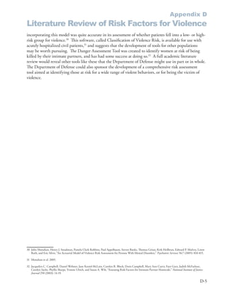 Appendix D
Literature Review of Risk Factors for Violence
incorporating this model was quite accurate in its assessment of whether patients fell into a low- or high-
risk group for violence .30 This software, called Classification of Violence Risk, is available for use with
acutely hospitalized civil patients,31 and suggests that the development of tools for other populations
may be worth pursuing . The Danger Assessment Tool was created to identify women at risk of being
killed by their intimate partners, and has had some success at doing so .32 A full academic literature
review would reveal other tools like these that the Department of Defense might use in part or in whole .
The Department of Defense could also sponsor the development of a comprehensive risk assessment
tool aimed at identifying those at risk for a wide range of violent behaviors, or for being the victim of
violence .




30 John Monahan, Henry J . Steadman, Pamela Clark Robbins, Paul Appelbaum, Steven Banks, Thomas Grisso, Kirk Heilbrun, Edward P . Mulvey, Loren
   Roth, and Eric Silver, “An Actuarial Model of Violence Risk Assessment for Persons With Mental Disorders,” Psychiatric Services 56:7 (2005): 810-815 .

31 Monahan et al . 2005 .

32 Jacquelyn C . Campbell, Daniel Webster, Jane Koziol-McLain, Carolyn R . Block, Doris Campbell, Mary Ann Curry, Faye Gary, Judith McFarlane,
   Carolyn Sachs, Phyllis Sharps, Yvonne Ulrich, and Susan A . Wilt, “Assessing Risk Factors for Intimate Partner Homicide,” National Institute of Justice
   Journal 250 (2003): 14-19 .

                                                                                                                                                       D-5
 