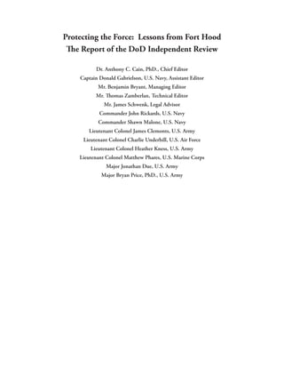 Protecting the Force: Lessons from Fort Hood
 The Report of the DoD Independent Review

          Dr. Anthony C. Cain, PhD., Chief Editor
    Captain Donald Gabrielson, U.S. Navy, Assistant Editor
           Mr. Benjamin Bryant, Managing Editor
          Mr. Thomas Zamberlan, Technical Editor
              Mr. James Schwenk, Legal Advisor
            Commander John Rickards, U.S. Navy
           Commander Shawn Malone, U.S. Navy
       Lieutenant Colonel James Clemonts, U.S. Army
     Lieutenant Colonel Charlie Underhill, U.S. Air Force
        Lieutenant Colonel Heather Kness, U.S. Army
    Lieutenant Colonel Matthew Phares, U.S. Marine Corps
               Major Jonathan Due, U.S. Army
             Major Bryan Price, PhD., U.S. Army
 