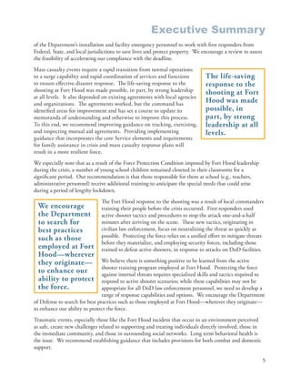 Executive Summary
of the Department’s installation and facility emergency personnel to work with first responders from
Federal, State, and local jurisdictions to save lives and protect property . We encourage a review to assess
the feasibility of accelerating our compliance with the deadline .
Mass casualty events require a rapid transition from normal operations
to a surge capability and rapid coordination of services and functions            The life-saving
to ensure effective disaster response . The life-saving response to the           response to the
shooting at Fort Hood was made possible, in part, by strong leadership            shooting at Fort
at all levels . It also depended on existing agreements with local agencies
and organizations . The agreements worked, but the command has
                                                                                  Hood was made
identified areas for improvement and has set a course to update its               possible, in
memoranda of understanding and otherwise to improve this process .                part, by strong
To this end, we recommend improving guidance on tracking, exercising,             leadership at all
and inspecting mutual aid agreements . Providing implementing                     levels.
guidance that incorporates the core Service elements and requirements
for family assistance in crisis and mass casualty response plans will
result in a more resilient force .
We especially note that as a result of the Force Protection Condition imposed by Fort Hood leadership
during the crisis, a number of young school children remained closeted in their classrooms for a
significant period . Our recommendation is that those responsible for them at school (e .g ., teachers,
administrative personnel) receive additional training to anticipate the special needs that could arise
during a period of lengthy lockdown .
                                The Fort Hood response to the shooting was a result of local commanders
  We encourage                  training their people before the crisis occurred . First responders used
  the Department                active shooter tactics and procedures to stop the attack one-and-a-half
  to search for                 minutes after arriving on the scene . These new tactics, originating in
  best practices                civilian law enforcement, focus on neutralizing the threat as quickly as
                                possible . Protecting the force relies on a unified effort to mitigate threats
  such as those
                                before they materialize, and employing security forces, including those
  employed at Fort              trained to defeat active shooters, in response to attacks on DoD facilities .
  Hood—wherever
  they originate—               We believe there is something positive to be learned from the active
                                shooter training program employed at Fort Hood . Protecting the force
  to enhance our                against internal threats requires specialized skills and tactics required to
  ability to protect            respond to active shooter scenarios; while these capabilities may not be
  the force.                    appropriate for all DoD law enforcement personnel, we need to develop a
                                range of response capabilities and options . We encourage the Department
of Defense to search for best practices such as those employed at Fort Hood—wherever they originate—
to enhance our ability to protect the force .
Traumatic events, especially those like the Fort Hood incident that occur in an environment perceived
as safe, create new challenges related to supporting and treating individuals directly involved, those in
the immediate community, and those in surrounding social networks . Long term behavioral health is
the issue . We recommend establishing guidance that includes provisions for both combat and domestic
support .

                                                                                                               5
 