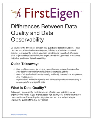 https://firsteigen.com/
Differences Between Data
Quality and Data
Observability
Do you know the differences between data quality and data observability? These
two concepts are similar in some ways and different in others—and can work
together to improve the insights you glean from the data you collect. When you
want to gain the most value from your organization’s data, you need to maximize
both data quality and data observability.
Quick Takeaways
 Data quality measures the accuracy, completeness, and consistency of data
 Data observability monitors the overall health of data systems
 Data observability builds on data quality to identify, troubleshoot, and prevent
data-related issues
 Organizations need to incorporate both data quality and data observability to
ensure useful and actionable data
What Is Data Quality?
Data quality measures the condition of a set of data—how suited it is for an
organization’s needs. As you might suspect, high-quality data is more reliable and
more usable than low-quality data. Organizations are constantly striving to
improve the quality of the data they collect.
 
