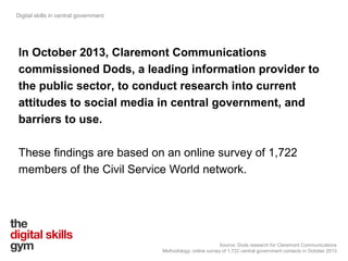 Digital skills in central government

In October 2013, Claremont Communications
commissioned Dods, a leading information provider to
the public sector, to conduct research into current
attitudes to social media in central government, and
barriers to use.
These findings are based on an online survey of 1,722
members of the Civil Service World network.

Source: Dods research for Claremont Communications
Methodology: online survey of 1,722 central government contacts in October 2013

 