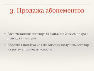 3. Продажа абонементов
❖ Распечатанные договора (в файле по 2 экземпляра +
ручка), квитанции
❖ Короткая памятка для желающих получить договор
на почту / получать новости
 