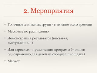 2. Мероприятия
❖ Точечные для малых групп - в течение всего времени
❖ Массовые по расписанию
❖ Демонстрация результатов (выставка,
выступление…)
❖ Для взрослых - презентация программ (+ экшен
одновременно для детей на соседней площадке)
❖ Маркет
 