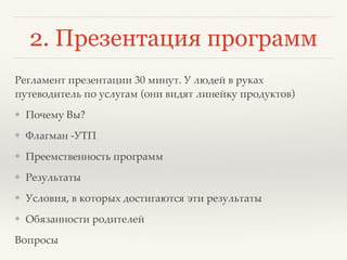 2. Презентация программ
Регламент презентации 30 минут. У людей в руках
путеводитель по услугам (они видят линейку продуктов)
❖ Почему Вы?
❖ Флагман -УТП
❖ Преемственность программ
❖ Результаты
❖ Условия, в которых достигаются эти результаты
❖ Обязанности родителей
Вопросы
 