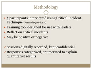 Methodology

 5 participants interviewed using Critical Incident
  Technique (Research Question 4)
 Training tool designed for use with leaders
 Reflect on critical incidents
 May be positive or negative


 Sessions digitally recorded, kept confidential
 Responses categorized, enumerated to explain
 quantitative results
 