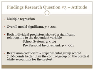 Findings Research Question #3 – Attitude

• Multiple regression

• Overall model significant, p < .001

• Both individual predictors showed a significant
 relationship to the dependent variable
            School System: p < .01
            Pre Personal Involvement: p < .001.

• Regression coefficient = Experimental group scored
 7.106 points better than the control group on the posttest
 while accounting for the pretest.
 