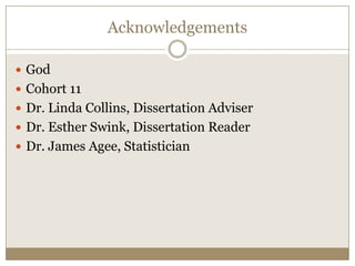 Acknowledgements

 God
 Cohort 11
 Dr. Linda Collins, Dissertation Adviser
 Dr. Esther Swink, Dissertation Reader
 Dr. James Agee, Statistician
 