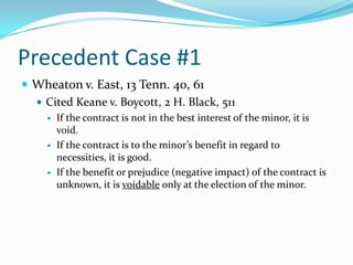 Precedent Case #1Wheaton v. East, 13 Tenn. 40, 61Cited Keane v. Boycott, 2 H. Black, 511If the contract is not in the best interest of the minor, it is void.If the contract is to the minor’s benefit in regard to necessities, it is good.If the benefit or prejudice (negative impact) of the contract is unknown, it is voidableonly at the election of the minor.