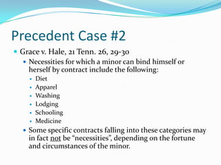Precedent Case #2Grace v. Hale, 21 Tenn. 26, 29-30Necessities for which a minor can bind himself or herself by contract include the following:DietApparelWashingLodgingSchoolingMedicineSome specific contracts falling into these categories may in fact not be “necessities”, depending on the fortune and circumstances of the minor.