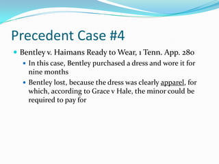 Precedent Case #4Bentley v. Haimans Ready to Wear, 1 Tenn. App. 280In this case, Bentley purchased a dress and wore it for nine monthsBentley lost, because the dress was clearly apparel, for which, according to Grace v Hale, the minor could be required to pay for