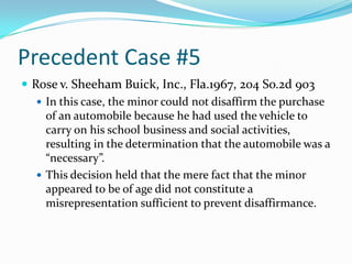 Precedent Case #5Rose v. Sheeham Buick, Inc., Fla.1967, 204 So.2d 903In this case, the minor could not disaffirm the purchase of an automobile because he had used the vehicle to carry on his school business and social activities, resulting in the determination that the automobile was a “necessary”.This decision held that the mere fact that the minor appeared to be of age did not constitute a misrepresentation sufficient to prevent disaffirmance.