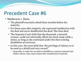 Precedent Case #6Matherson v. DavisThe plaintiff executed a deed three months before her majority.For three years after majority, she expressed satisfaction with the deal and never disaffirmed the deed. She then died.The Supreme Court held that the deceased, a married woman, could not informally affirm her deed made while a minor, so long as she continued under the then existing disabilities of coverture.In this case, the court held that ‘the privilege of infancy is to be used as a shield and not a sword.”Generally, in order for an adult to disaffirm a contract entered into while a minor, they must restore the consideration received.