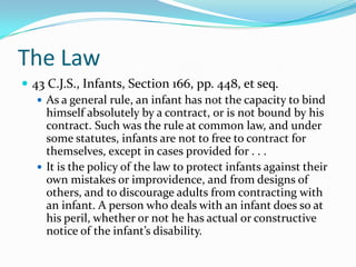 The Law43 C.J.S., Infants, Section 166, pp. 448, et seq.As a general rule, an infant has not the capacity to bind himself absolutely by a contract, or is not bound by his contract. Such was the rule at common law, and under some statutes, infants are not to free to contract for themselves, except in cases provided for . . .It is the policy of the law to protect infants against their own mistakes or improvidence, and from designs of others, and to discourage adults from contracting with an infant. A person who deals with an infant does so at his peril, whether or not he has actual or constructive notice of the infant’s disability.