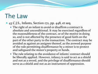 The Law43 C.J.S., Infants, Section 172, pp. 448, et seq.The right of an infant to avoid or disaffirm a contract is absolute and unconditional. It may be exercised regardless of the reasonableness of the contract, or of the motive in doing so, and is not affected by the presence of good faith on the part of the other party to the transaction. The contract may be avoided as against an assignee thereof, as the avowed purpose of the rule permitting disaffirmance by a minor is to protect and safeguard the minor’s property or funds.The rule relating to the avoidance of infants’ contract should be liberally applied. However, infancy is said to act as a shield and not as a sword, and the privilege of disaffirmance should serve as a shield and not as an instrument of oppression.