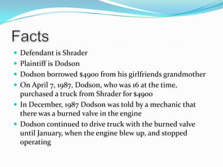 FactsDefendant is ShraderPlaintiff is DodsonDodson borrowed $4900 from his girlfriends grandmotherOn April 7, 1987, Dodson, who was 16 at the time, purchased a truck from Shrader for $4900In December, 1987 Dodson was told by a mechanic that there was a burned valve in the engineDodson continued to drive truck with the burned valve until January, when the engine blew up, and stopped operating