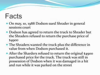 FactsOn may, 10, 1988 Dodson sued Shrader in general sessions courtDodson has agreed to return the truck to Shrader but the Shraders refused to return the purchase price of $4900The Shraders wanted the truck plus the difference in value from when Dodson purchased it.After the Sharders refused to return the original $4900 purchased price for the truck. The truck was still in possession of Dodson when it was damaged in a hit and run while it was parked on the street