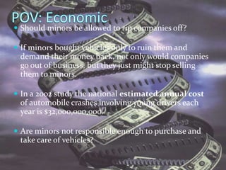 POV: EconomicShould minors be allowed to rip companies off?If minors bought vehicles only to ruin them and demand their money back, not only would companies go out of business, but they just might stop selling them to minors. In a 2002 study the national estimated annual cost of automobile crashes involving young drivers each year is $32,000,000,000.  Are minors not responsible enough to purchase and take care of vehicles?