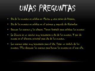 UNAS PREGUNTAS
• Dia de los muertos es celebra en Mexico y otra paises de hispana.

• Dia de los muertos es celebra en el primera y segundo de Noviembre
• Decoran los craneos y los altares. Tienen festivals para celebrar los muertos
• La Llorona es un cancion muy importante a dia de los muertos. Y pan de
muerto es el alimento principal para dia de los muertos.
• Los craneos estan muy importante para el dia. Estan un simbolo de los
muertos. Ellos deccoran los craneos para honrar los muertos en el mas alla.

 